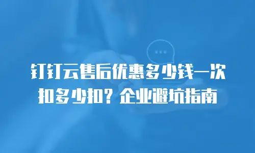 钉钉云售后优惠多少钱一次扣多少扣？企业避坑指南