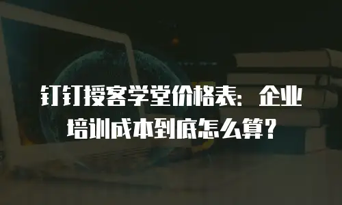 钉钉授客学堂价格表：企业培训成本到底怎么算？