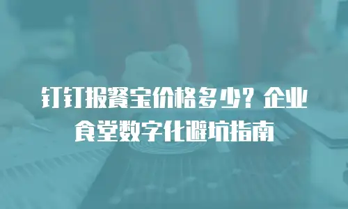 钉钉报餐宝价格多少？企业食堂数字化避坑指南