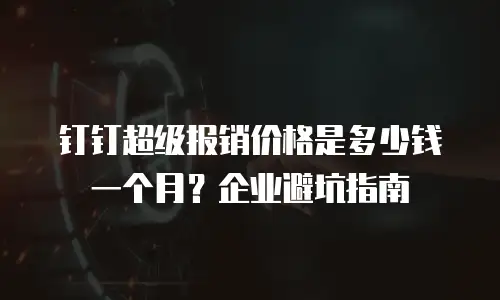 钉钉超级报销价格是多少钱一个月？企业避坑指南