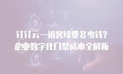 钉钉云一访客续费多少钱？企业数字化门禁成本全解析