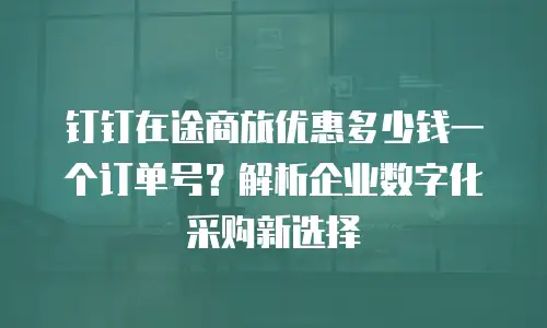 钉钉在途商旅优惠多少钱一个订单号？解析企业数字化采购新选择