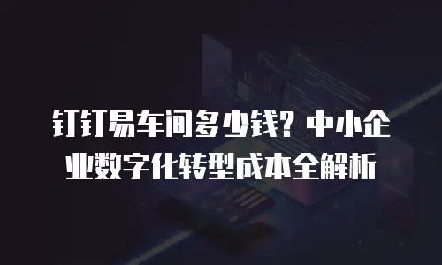 钉钉易车间多少钱？中小企业数字化转型成本全解析