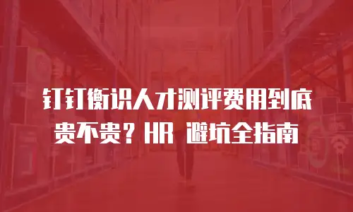 钉钉衡识人才测评费用到底贵不贵？HR 避坑全指南