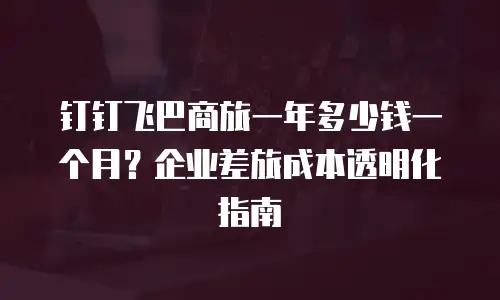钉钉飞巴商旅一年多少钱一个月？企业差旅成本透明化指南