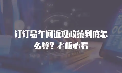 钉钉易车间返现政策到底怎么算？老板必看