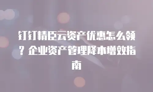 钉钉精臣云资产优惠怎么领？企业资产管理降本增效指南