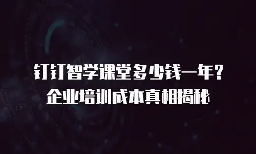 钉钉智学课堂多少钱一年？企业培训成本真相揭秘