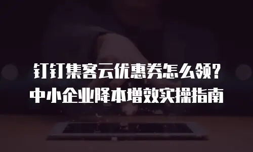 钉钉集客云优惠券怎么领？中小企业降本增效实操指南