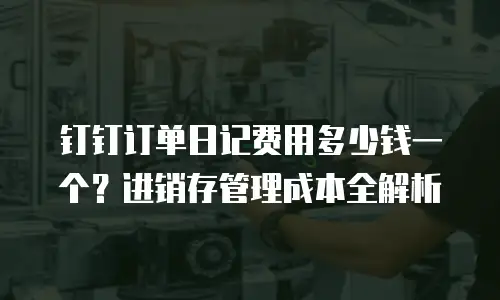 钉钉订单日记费用多少钱一个？进销存管理成本全解析