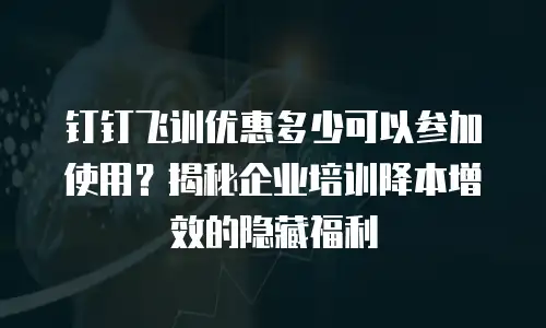 钉钉飞训优惠多少可以参加使用？揭秘企业培训降本增效的隐藏福利