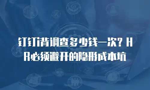 钉钉i背调查多少钱一次？HR必须避开的隐形成本坑