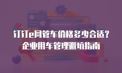 钉钉e网管车价格多少合适？企业用车管理避坑指南