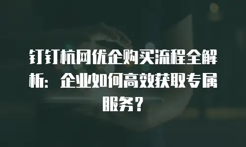 钉钉杭网优企购买流程全解析：企业如何高效获取专属服务？