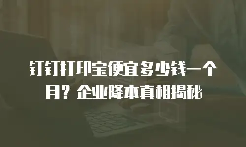 钉钉打印宝便宜多少钱一个月？企业降本真相揭秘