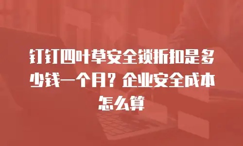 钉钉四叶草安全锁折扣是多少钱一个月？企业安全成本怎么算