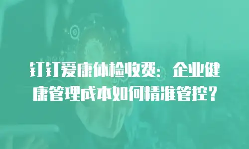 钉钉爱康体检收费：企业健康管理成本如何精准管控？