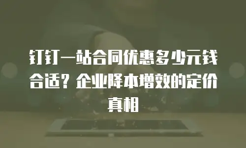 钉钉一站合同优惠多少元钱合适？企业降本增效的定价真相