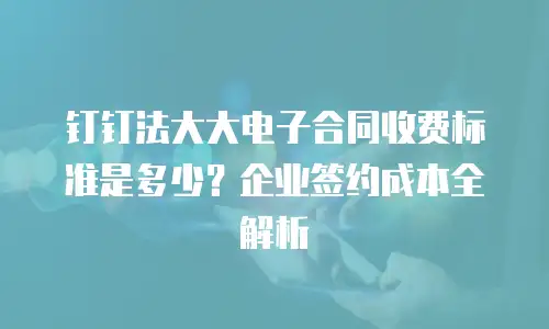 钉钉法大大电子合同收费标准是多少？企业签约成本全解析