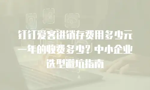 钉钉爱客进销存费用多少元一年的收费多少？中小企业选型避坑指南
