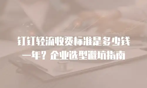 钉钉轻流收费标准是多少钱一年？企业选型避坑指南
