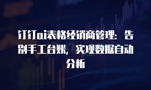 钉钉ai表格经销商管理：告别手工台账，实现数据自动分析