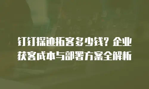 钉钉探迹拓客多少钱？企业获客成本与部署方案全解析