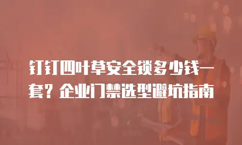钉钉四叶草安全锁多少钱一套？企业门禁选型避坑指南