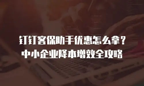 钉钉客保助手优惠怎么拿？中小企业降本增效全攻略