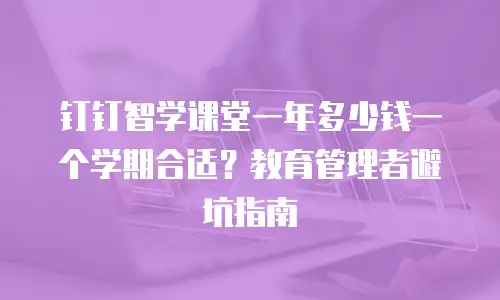 钉钉智学课堂一年多少钱一个学期合适？教育管理者避坑指南