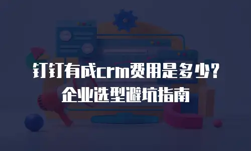 钉钉有成crm费用是多少？企业选型避坑指南