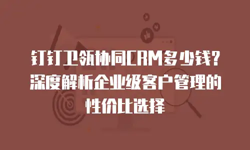 钉钉卫瓴协同CRM多少钱？深度解析企业级客户管理的性价比选择