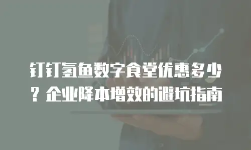 钉钉氢鱼数字食堂优惠多少？企业降本增效的避坑指南
