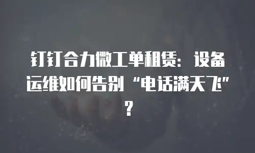钉钉合力微工单租赁：设备运维如何告别&ldquo;电话满天飞&rdquo;？
