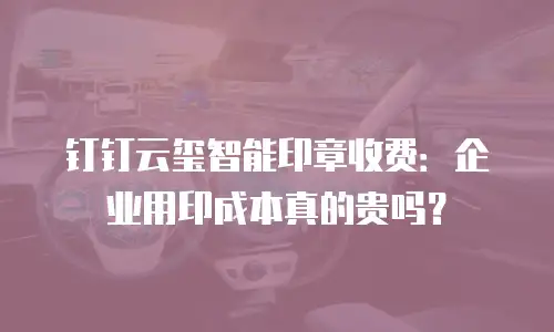 钉钉云玺智能印章收费：企业用印成本真的贵吗？