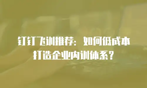 钉钉飞训推荐：如何低成本打造企业内训体系？