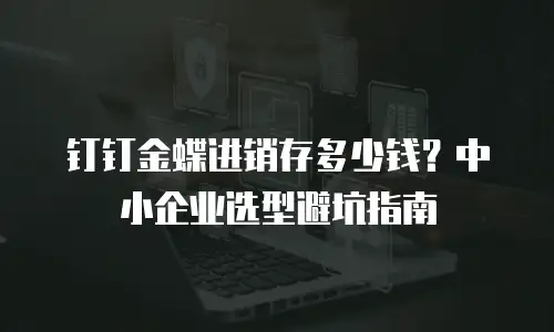 钉钉金蝶进销存多少钱？中小企业选型避坑指南