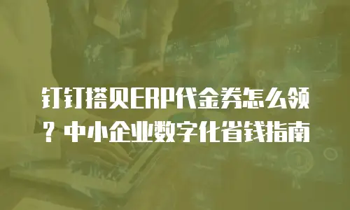 钉钉搭贝ERP代金券怎么领？中小企业数字化省钱指南