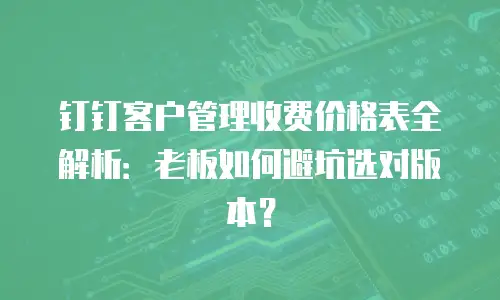钉钉客户管理收费价格表全解析：老板如何避坑选对版本？