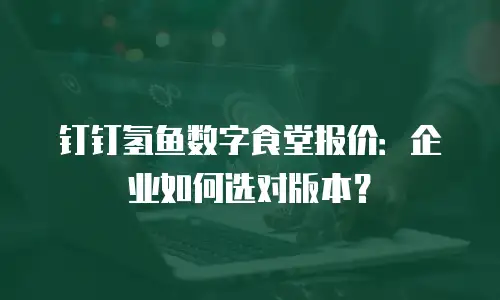 钉钉氢鱼数字食堂报价：企业如何选对版本？