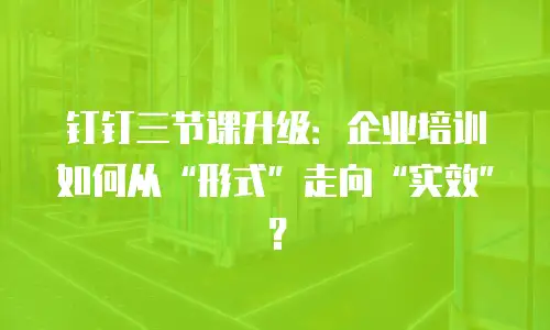 钉钉三节课升级：企业培训如何从“形式”走向“实效”？