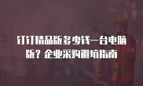 钉钉精品版多少钱一台电脑版？企业采购避坑指南