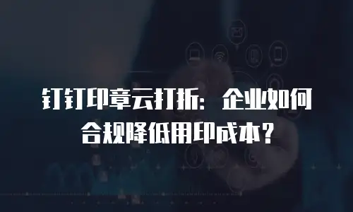 钉钉印章云打折：企业如何合规降低用印成本？