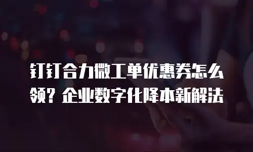 钉钉合力微工单优惠券怎么领？企业数字化降本新解法