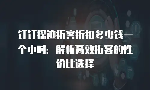 钉钉探迹拓客折扣多少钱一个小时：解析高效拓客的性价比选择