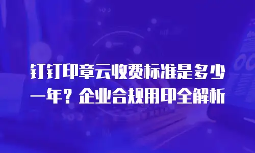 钉钉印章云收费标准是多少一年？企业合规用印全解析