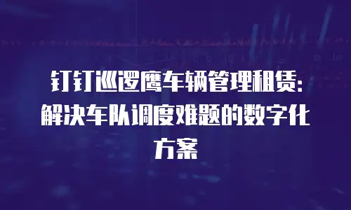 钉钉巡逻鹰车辆管理租赁：解决车队调度难题的数字化方案