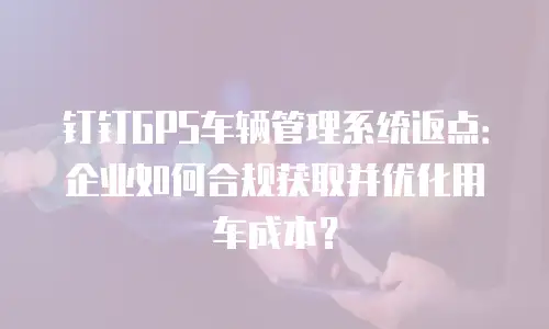 钉钉GPS车辆管理系统返点：企业如何合规获取并优化用车成本？