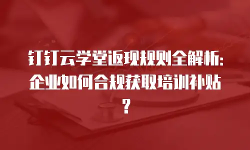 钉钉云学堂返现规则全解析：企业如何合规获取培训补贴？