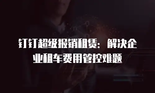 钉钉超级报销租赁：解决企业租车费用管控难题